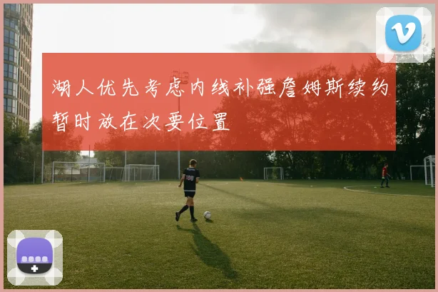 湖人优先考虑内线补强詹姆斯续约暂时放在次要位置