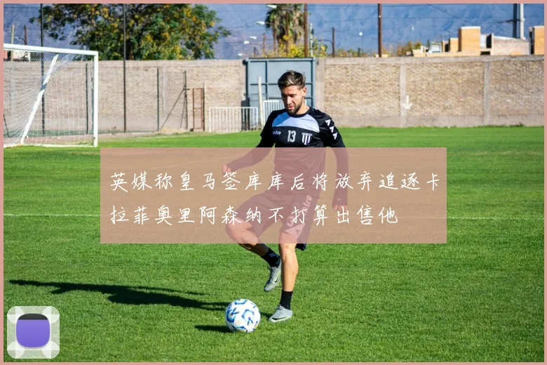 英媒称皇马签库库后将放弃追逐卡拉菲奥里阿森纳不打算出售他