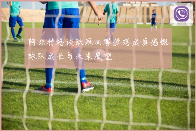 阿尔特塔谈欧冠决赛梦想成真感慨球队成长与未来展望