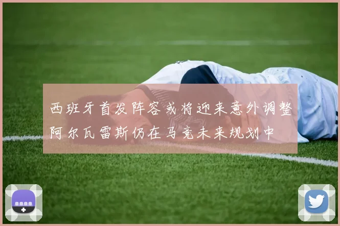 西班牙首发阵容或将迎来意外调整阿尔瓦雷斯仍在马竞未来规划中