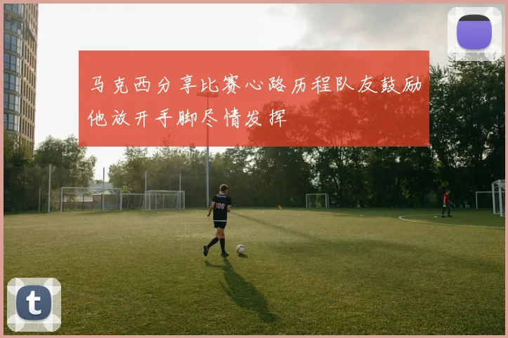 马克西分享比赛心路历程队友鼓励他放开手脚尽情发挥