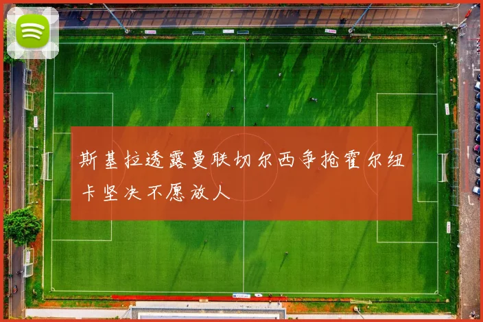 斯基拉透露曼联切尔西争抢霍尔纽卡坚决不愿放人