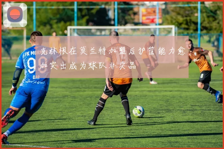 克林根在莫兰特加盟后护筐能力愈加突出成为球队非卖品