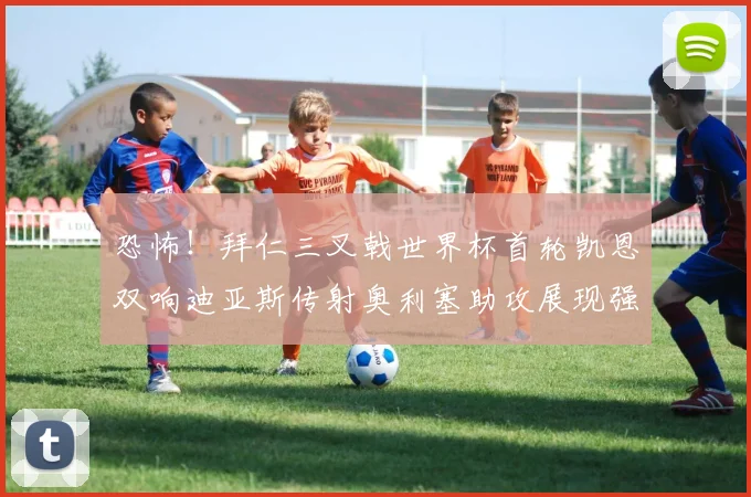 恐怖！拜仁三叉戟世界杯首轮凯恩双响迪亚斯传射奥利塞助攻展现强大实力