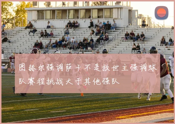 图赫尔强调萨卡不是救世主强调球队赛程挑战大于其他强队