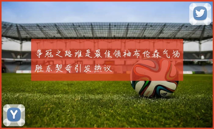 争冠之路谁是最佳领袖布伦森气场胜东契奇引发热议