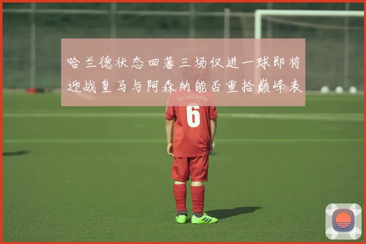 哈兰德状态回落三场仅进一球即将迎战皇马与阿森纳能否重拾巅峰表现