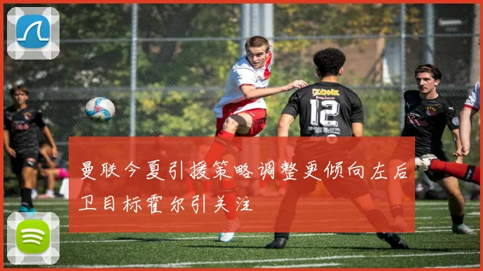 曼联今夏引援策略调整更倾向左后卫目标霍尔引关注
