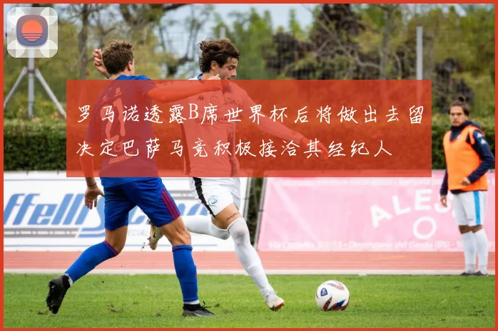 罗马诺透露B席世界杯后将做出去留决定巴萨马竞积极接洽其经纪人