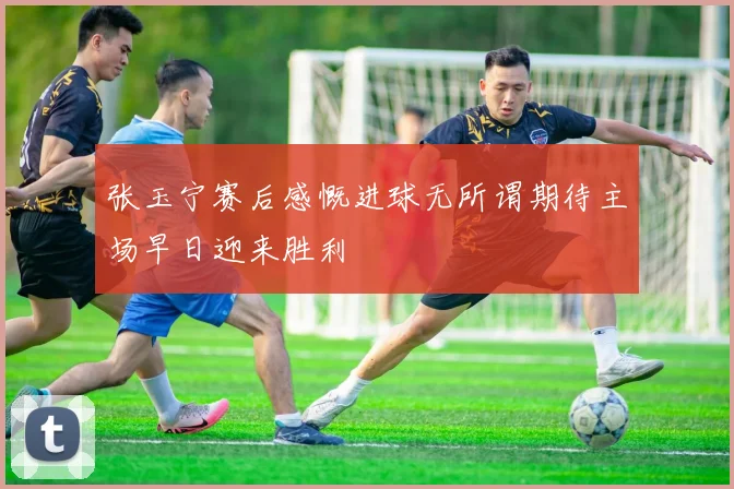 张玉宁赛后感慨进球无所谓期待主场早日迎来胜利