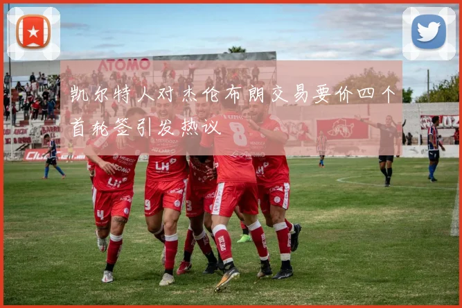 凯尔特人对杰伦布朗交易要价四个首轮签引发热议
