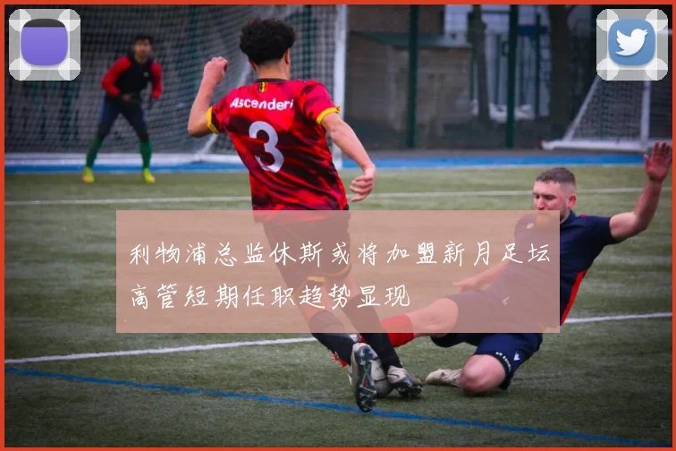 利物浦总监休斯或将加盟新月足坛高管短期任职趋势显现