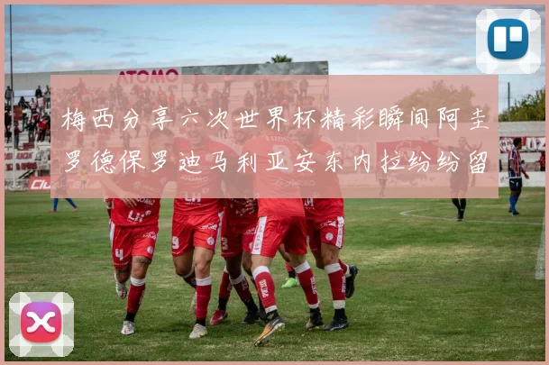 梅西分享六次世界杯精彩瞬间阿圭罗德保罗迪马利亚安东内拉纷纷留言评论