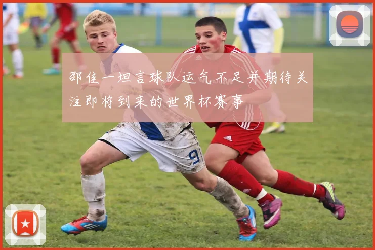 邵佳一坦言球队运气不足并期待关注即将到来的世界杯赛事
