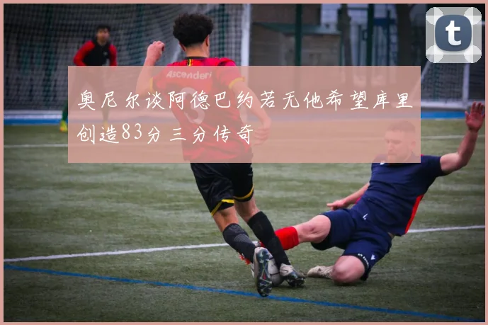 奥尼尔谈阿德巴约若无他希望库里创造83分三分传奇