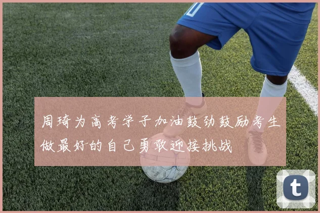 周琦为高考学子加油鼓劲鼓励考生做最好的自己勇敢迎接挑战