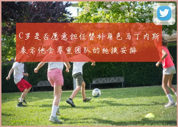 C罗是否愿意担任替补角色马丁内斯表示他会尊重团队的轮换安排