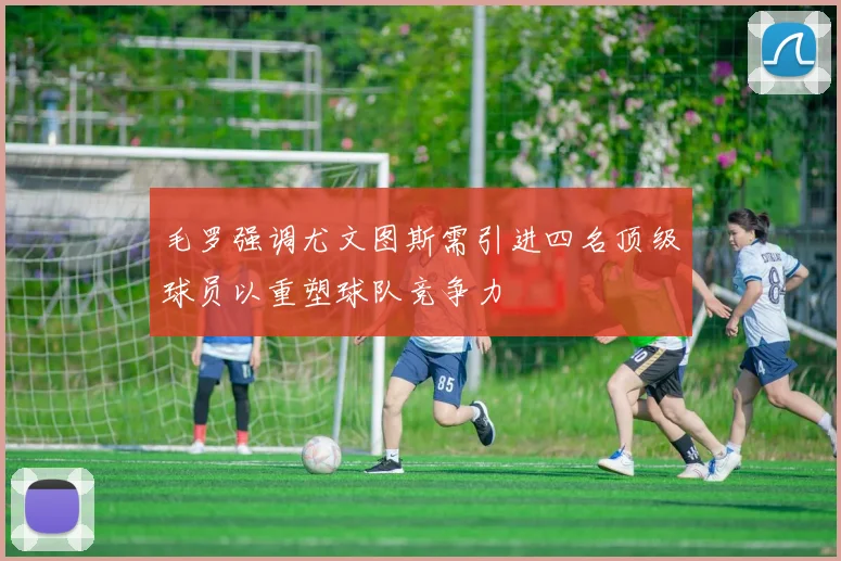 毛罗强调尤文图斯需引进四名顶级球员以重塑球队竞争力