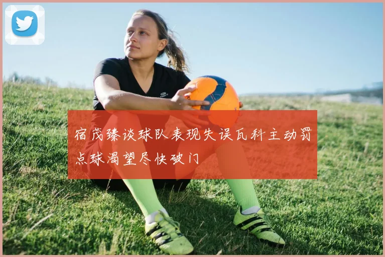 宿茂臻谈球队表现失误瓦科主动罚点球渴望尽快破门