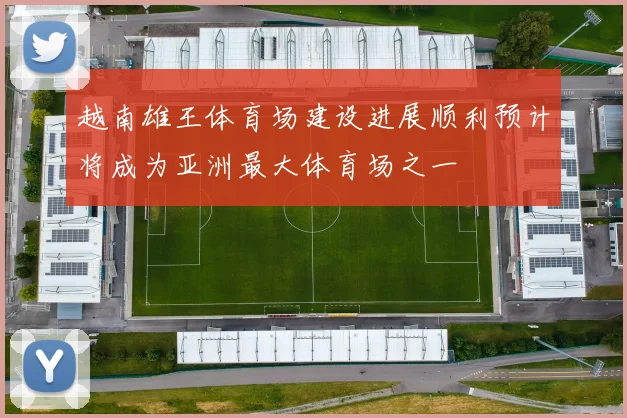 越南雄王体育场建设进展顺利预计将成为亚洲最大体育场之一