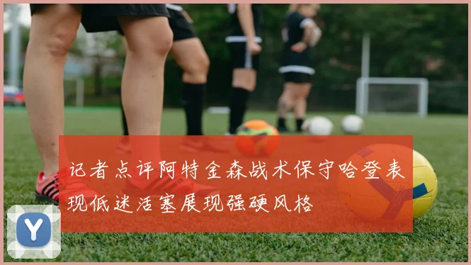 记者点评阿特金森战术保守哈登表现低迷活塞展现强硬风格