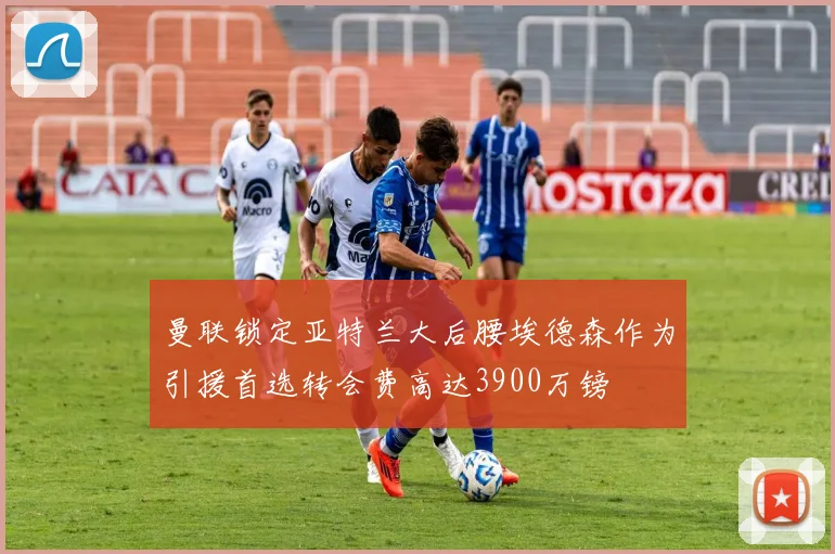 曼联锁定亚特兰大后腰埃德森作为引援首选转会费高达3900万镑