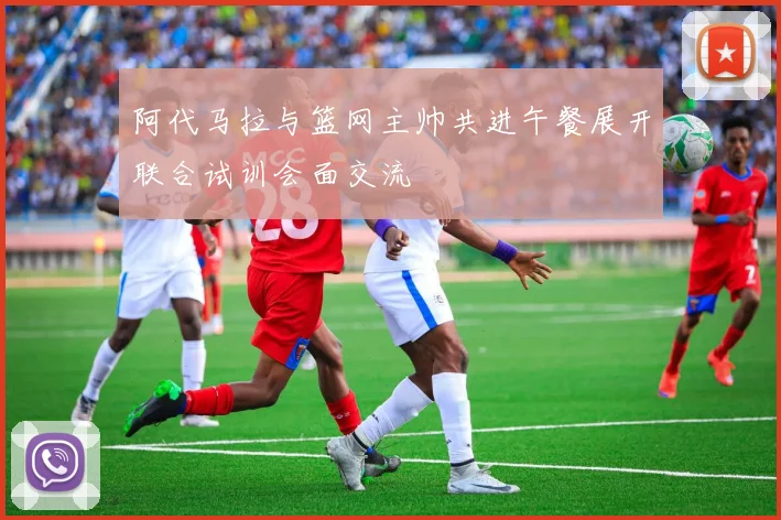 阿代马拉与篮网主帅共进午餐展开联合试训会面交流