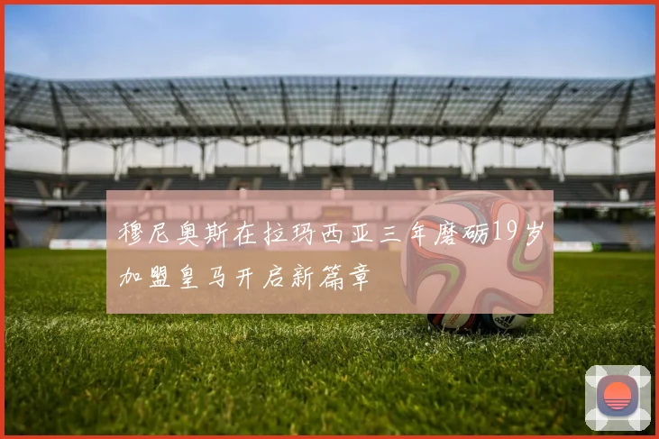 穆尼奥斯在拉玛西亚三年磨砺19岁加盟皇马开启新篇章