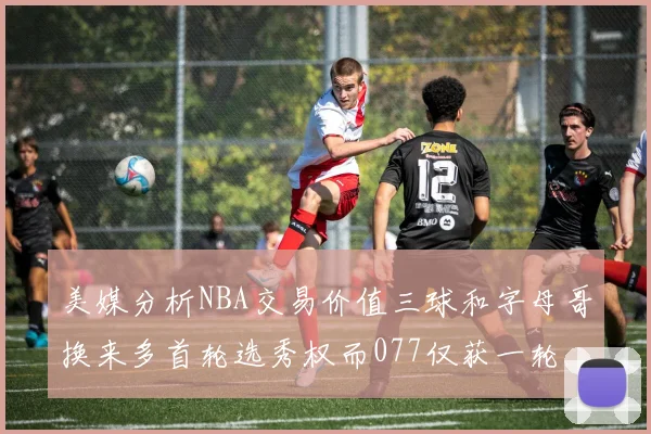 美媒分析NBA交易价值三球和字母哥换来多首轮选秀权而077仅获一轮