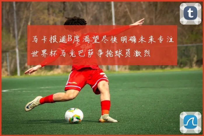 马卡报道B席渴望尽快明确未来专注世界杯马竞巴萨争抢球员激烈