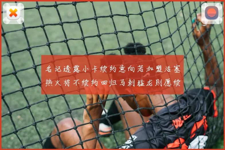 名记透露小卡续约意向若加盟活塞热火将不续约回归马刺猛龙则愿续约