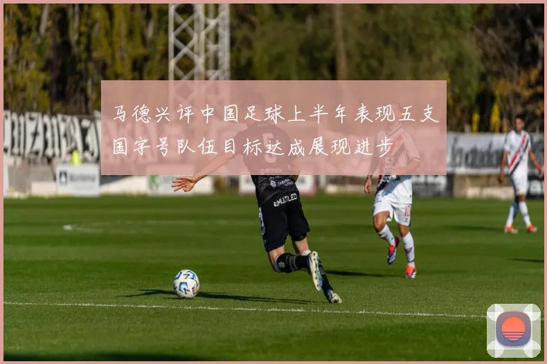 马德兴评中国足球上半年表现五支国字号队伍目标达成展现进步