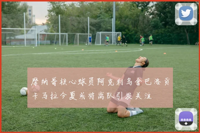 摩纳哥核心球员阿克利乌舍巴洛贡卡马拉今夏或将离队引发关注