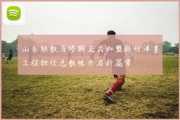 山东助教马修斯正式加盟新竹洋基工程担任总教练开启新篇章