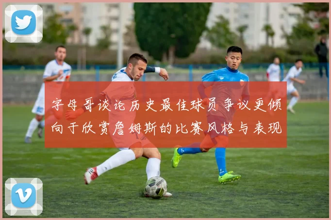 字母哥谈论历史最佳球员争议更倾向于欣赏詹姆斯的比赛风格与表现