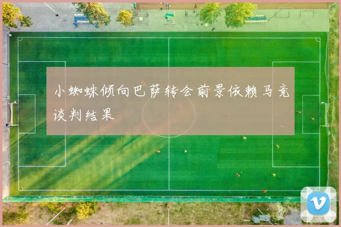 小蜘蛛倾向巴萨转会前景依赖马竞谈判结果