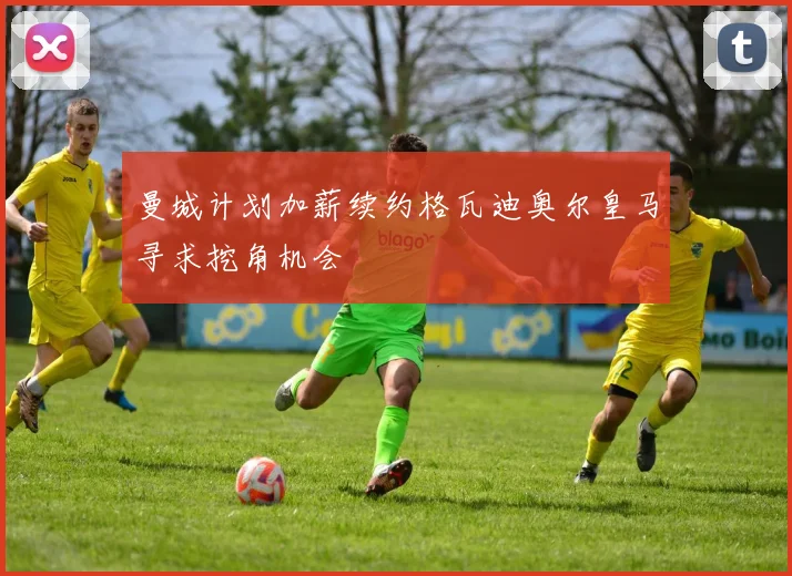 曼城计划加薪续约格瓦迪奥尔皇马寻求挖角机会