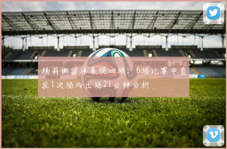 杨莉娜留洋表现回顾：6场比赛中首发1次场均出场21分钟分析