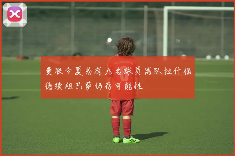 曼联今夏或有九名球员离队拉什福德续租巴萨仍存可能性